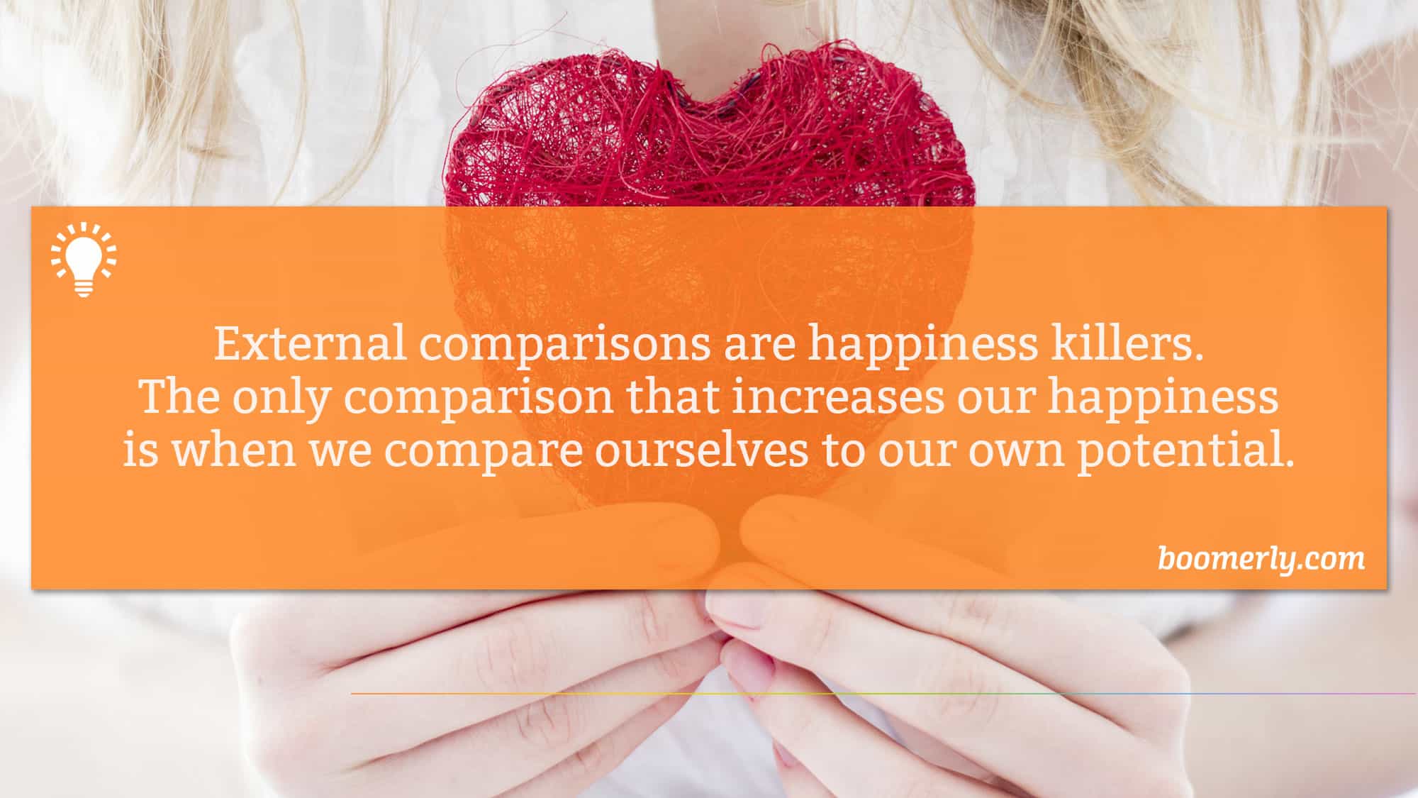 External comparisons are happiness killers. The only comparison that increases our happiness is when we compare ourselves to our own potential.