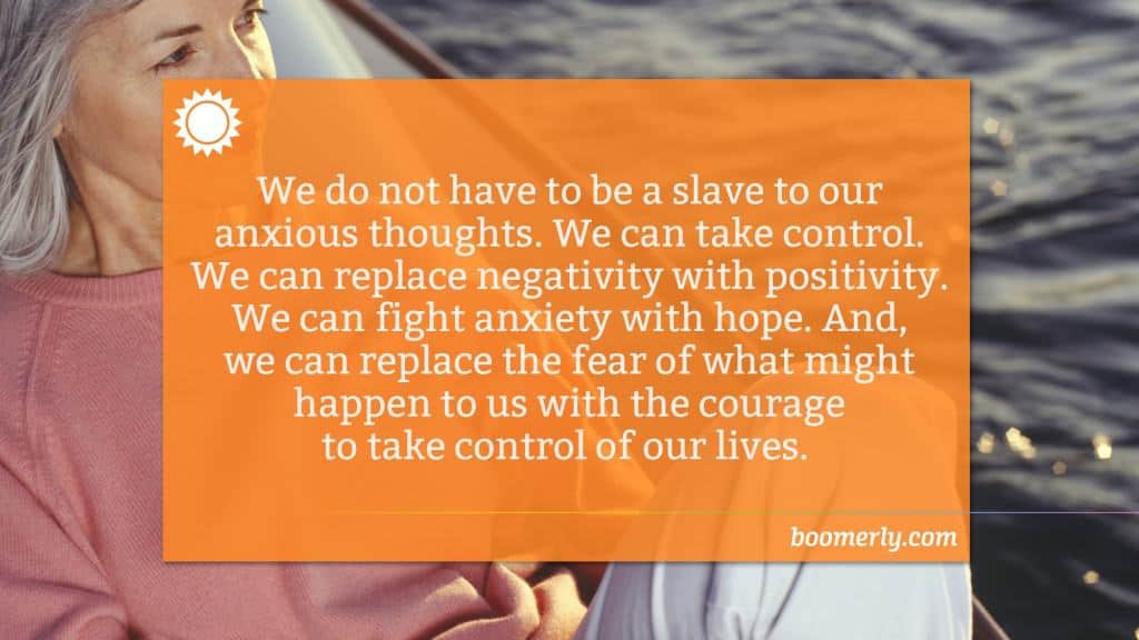 We do not have to be a slave to our anxious thoughts. We can take control. We can replace negativity with positivity. We can fight anxiety with hope. And, we can replace the fear of what might happen to us with the courage to take control of our lives. 